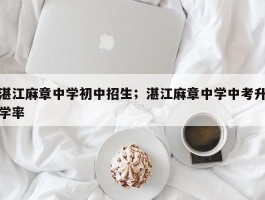 湛江麻章中学初中招生；湛江麻章中学中考升学率