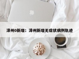 漳州0新增；漳州新增无症状病例轨迹