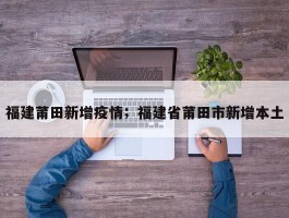 福建莆田新增疫情；福建省莆田市新增本土