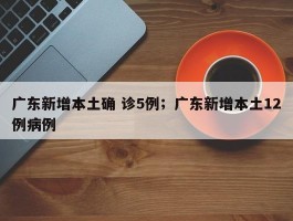 广东新增本土确 诊5例；广东新增本土12例病例