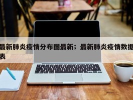 最新肺炎疫情分布图最新；最新肺炎疫情数据表