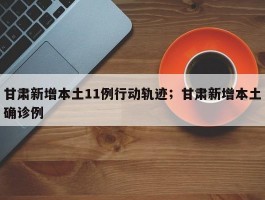 甘肃新增本土11例行动轨迹；甘肃新增本土确诊例