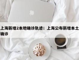 上海新增2本地确诊轨迹；上海公布新增本土确诊