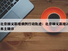 北京顺义新增病例行动轨迹；北京顺义新增2本土确诊