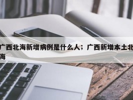 广西北海新增病例是什么人；广西新增本土北海