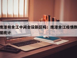 鹰潭和余江中间会设新区吗；鹰潭余江疫情数据统计