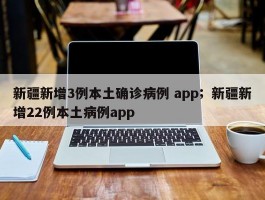 新疆新增3例本土确诊病例 app；新疆新增22例本土病例app