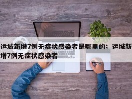 运城新增7例无症状感染者是哪里的；运城新增7例无症状感染者