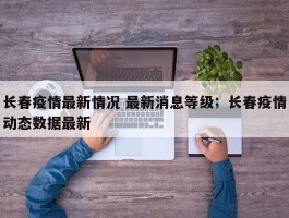 长春疫情最新情况 最新消息等级；长春疫情动态数据最新
