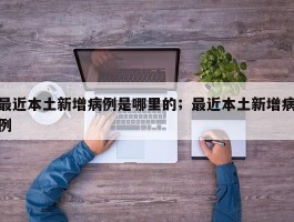 最近本土新增病例是哪里的；最近本土新增病例