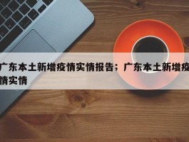 广东本土新增疫情实情报告；广东本土新增疫情实情