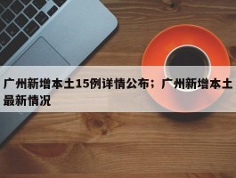 广州新增本土15例详情公布；广州新增本土最新情况