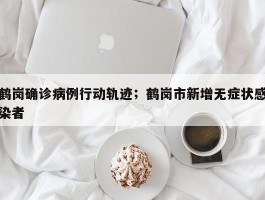 鹤岗确诊病例行动轨迹；鹤岗市新增无症状感染者