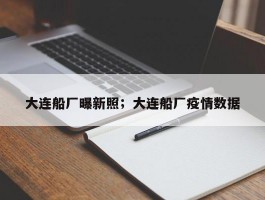 大连船厂曝新照；大连船厂疫情数据