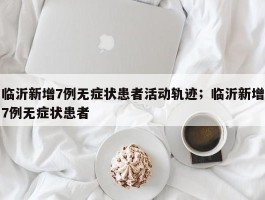 临沂新增7例无症状患者活动轨迹；临沂新增7例无症状患者