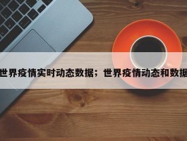 世界疫情实时动态数据；世界疫情动态和数据