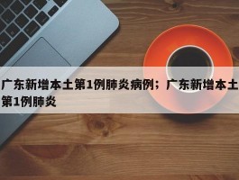 广东新增本土第1例肺炎病例；广东新增本土第1例肺炎