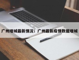 广州增城最新情况；广州最新疫情数据增城