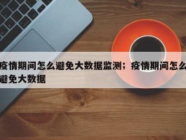 疫情期间怎么避免大数据监测；疫情期间怎么避免大数据