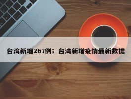 台湾新增267例；台湾新增疫情最新数据