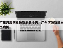 广东河源病毒最新消息今天；广州河源新增本土病例
