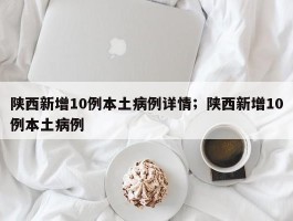 陕西新增10例本土病例详情；陕西新增10例本土病例