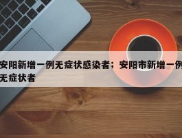 安阳新增一例无症状感染者；安阳市新增一例无症状者