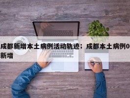 成都新增本土病例活动轨迹；成都本土病例0新增