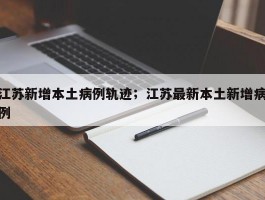 江苏新增本土病例轨迹；江苏最新本土新增病例