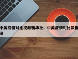 中美疫情对比视频新华社；中美疫情对比数据图