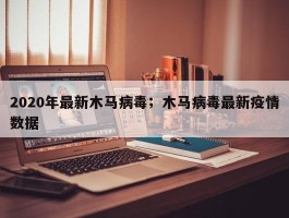 2020年最新木马病毒；木马病毒最新疫情数据