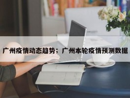 广州疫情动态趋势；广州本轮疫情预测数据