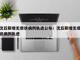 沈丘新增无症状病例轨迹公布；沈丘新增无症状病例轨迹