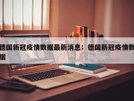 德国新冠疫情数据最新消息；德国新冠疫情数据