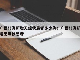 广西北海新增无症状患者多少例；广西北海新增无症状患者