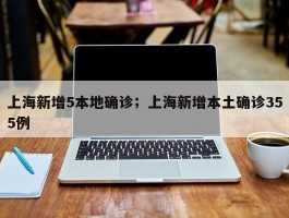 上海新增5本地确诊；上海新增本土确诊355例