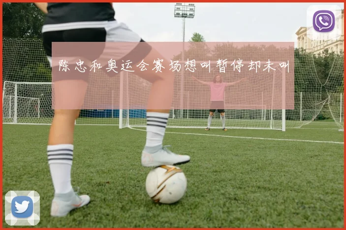 陈忠和奥运会赛场想叫暂停却未叫