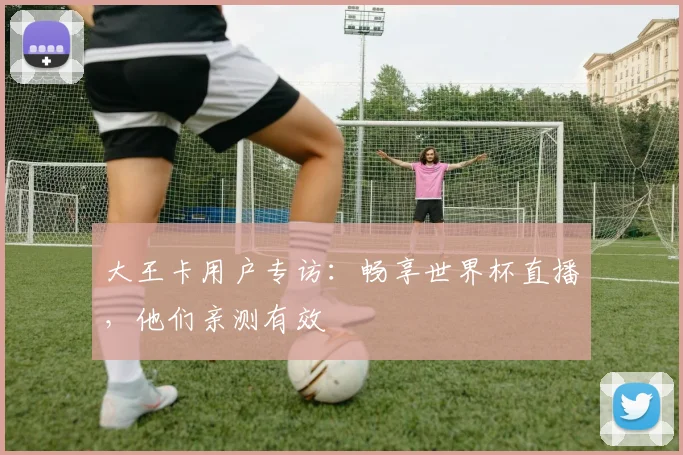 大王卡用户专访：畅享世界杯直播，他们亲测有效