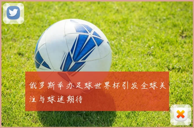 俄罗斯举办足球世界杯引发全球关注与球迷期待