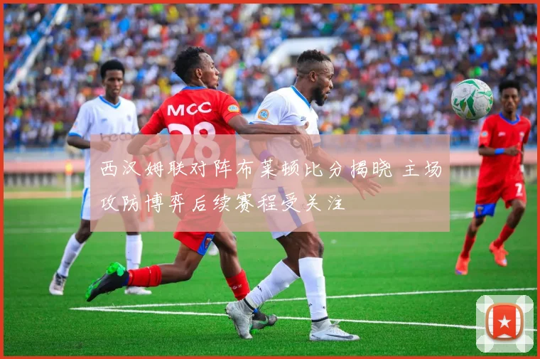西汉姆联对阵布莱顿比分揭晓 主场攻防博弈后续赛程受关注