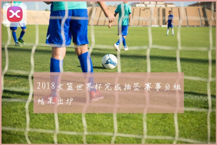2018女篮世界杯完成抽签 赛事分组结果出炉