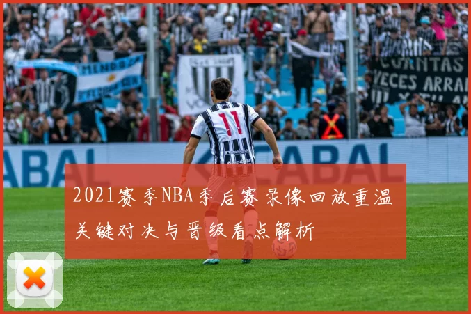 2021赛季NBA季后赛录像回放重温 关键对决与晋级看点解析