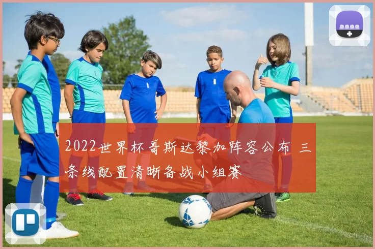 2022世界杯哥斯达黎加阵容公布 三条线配置清晰备战小组赛