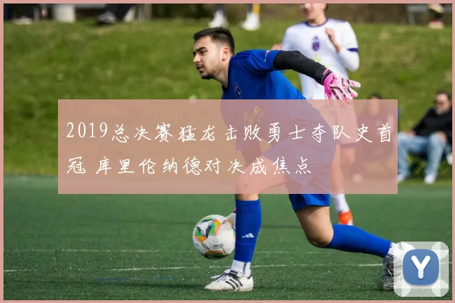 2019总决赛猛龙击败勇士夺队史首冠 库里伦纳德对决成焦点