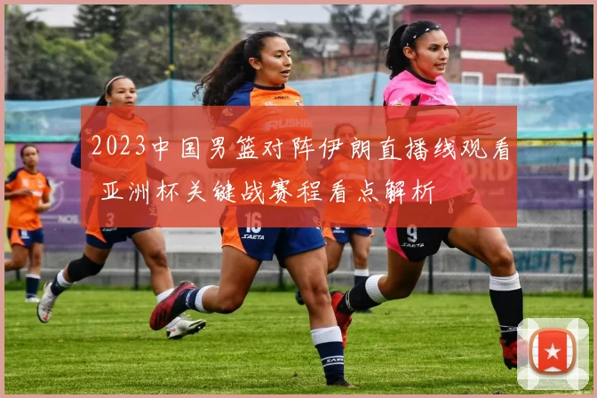 2023中国男篮对阵伊朗直播线观看 亚洲杯关键战赛程看点解析
