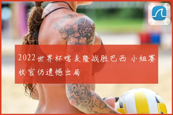 2022世界杯喀麦隆战胜巴西 小组赛收官仍遗憾出局