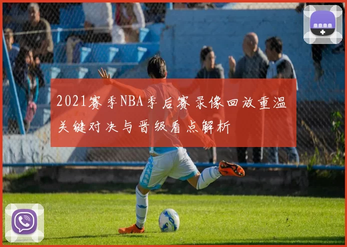 2021赛季NBA季后赛录像回放重温 关键对决与晋级看点解析