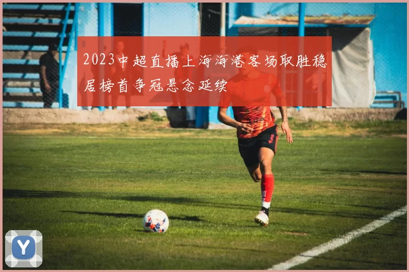 2023中超直播上海海港客场取胜稳居榜首争冠悬念延续