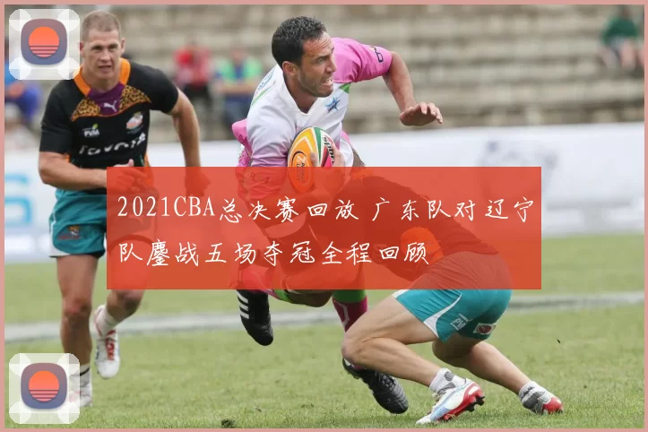 2021CBA总决赛回放 广东队对辽宁队鏖战五场夺冠全程回顾