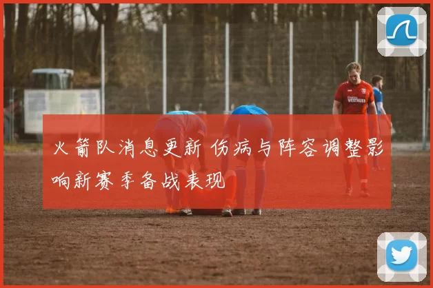 火箭队消息更新 伤病与阵容调整影响新赛季备战表现